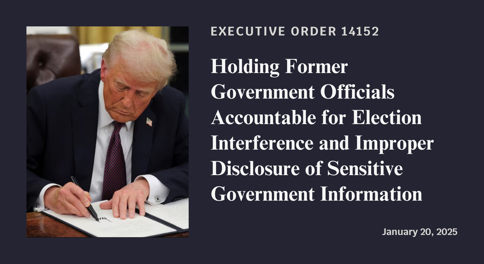 Executive Order 14152: Holding Former Government Officials Accountable for Election Interference and Improper Disclosure of Sensitive Government Information. Signed January 20, 2025.