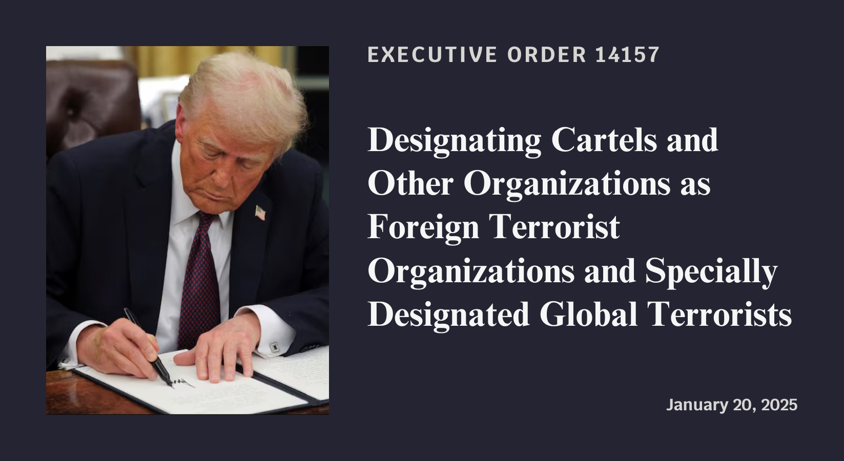 Executive Order 14157: Designating Cartels and Other Organizations as Foreign Terrorist Organizations and Specially Designated Global Terrorists. Signed January 20, 2025.